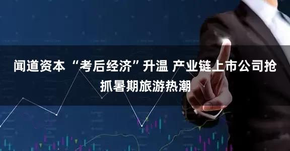 闻道资本 “考后经济”升温 产业链上市公司抢抓暑期旅游热潮