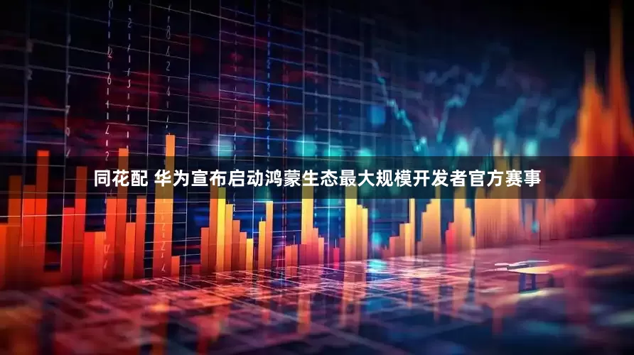 同花配 华为宣布启动鸿蒙生态最大规模开发者官方赛事