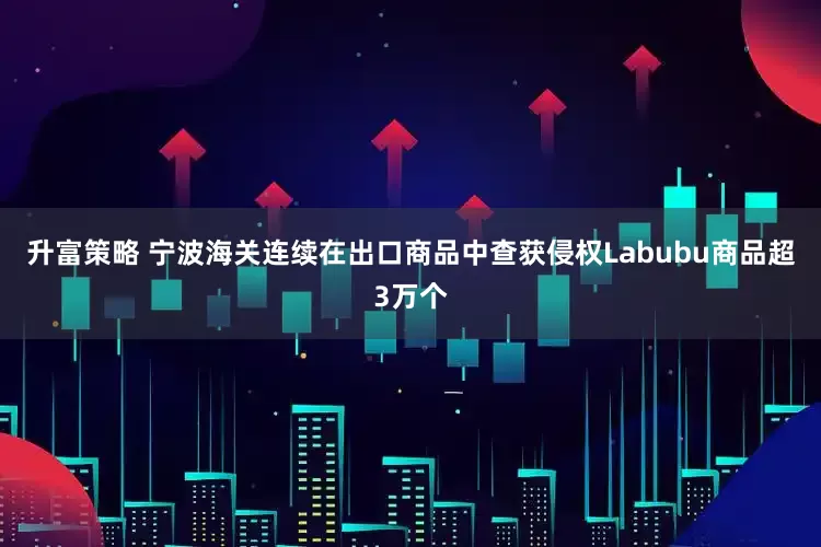 升富策略 宁波海关连续在出口商品中查获侵权Labubu商品超3万个