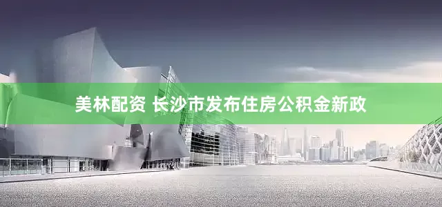 美林配资 长沙市发布住房公积金新政