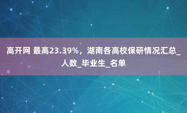 高开网 最高23.39%，湖南各高校保研情况汇总_人数_毕业生_名单