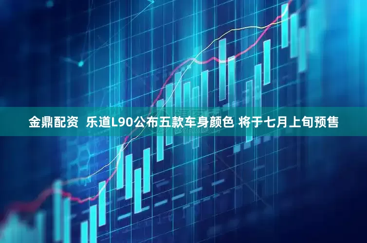 金鼎配资  乐道L90公布五款车身颜色 将于七月上旬预售