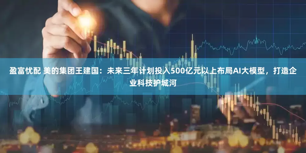 盈富忧配 美的集团王建国：未来三年计划投入500亿元以上布局AI大模型，打造企业科技护城河