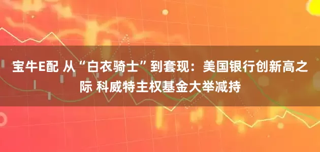 宝牛E配 从“白衣骑士”到套现：美国银行创新高之际 科威特主权基金大举减持