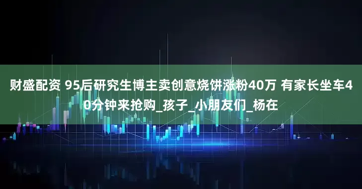 财盛配资 95后研究生博主卖创意烧饼涨粉40万 有家长坐车40分钟来抢购_孩子_小朋友们_杨在