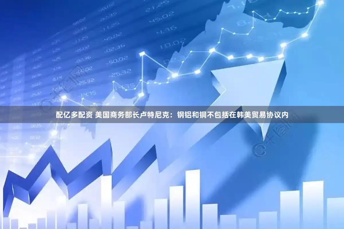配亿多配资 美国商务部长卢特尼克：钢铝和铜不包括在韩美贸易协议内