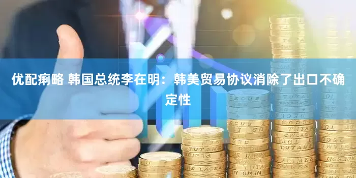 优配痢略 韩国总统李在明：韩美贸易协议消除了出口不确定性