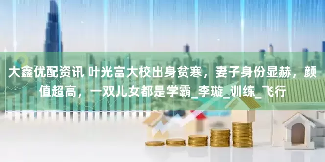 大鑫优配资讯 叶光富大校出身贫寒，妻子身份显赫，颜值超高，一双儿女都是学霸_李璇_训练_飞行