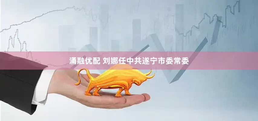 涌融优配 刘娜任中共遂宁市委常委