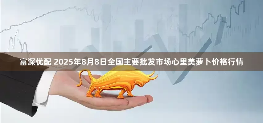 富深优配 2025年8月8日全国主要批发市场心里美萝卜价格行情