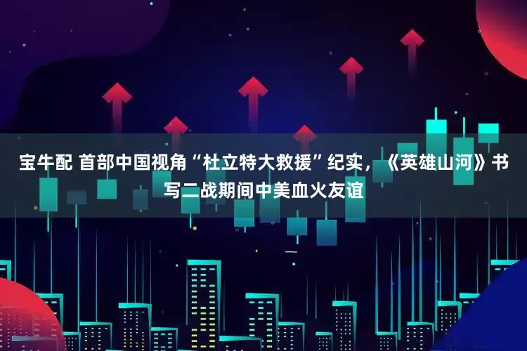 宝牛配 首部中国视角“杜立特大救援”纪实，《英雄山河》书写二战期间中美血火友谊