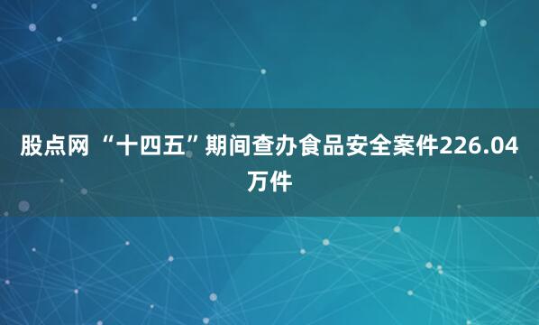 股点网 “十四五”期间查办食品安全案件226.04万件