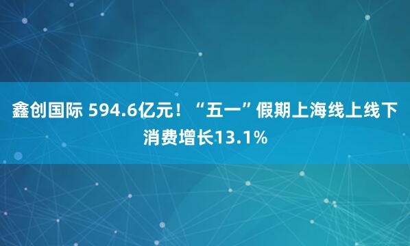 鑫创国际 594.6亿元！“五一”假期上海线上线下消费增长13.1%