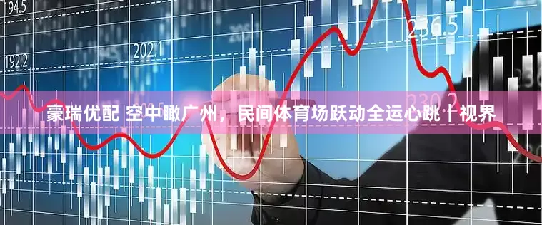 豪瑞优配 空中瞰广州，民间体育场跃动全运心跳｜视界