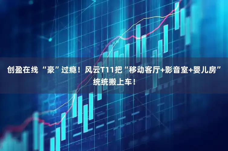 创盈在线 “豪”过瘾！风云T11把“移动客厅+影音室+婴儿房”统统搬上车！