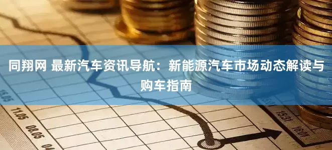 同翔网 最新汽车资讯导航：新能源汽车市场动态解读与购车指南