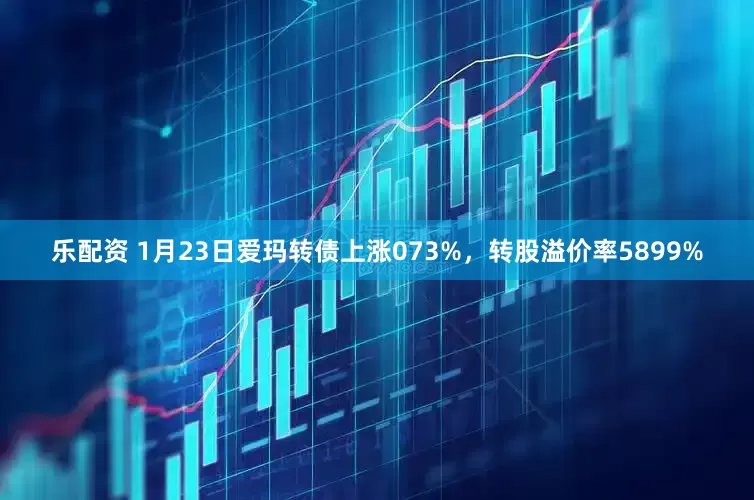 乐配资 1月23日爱玛转债上涨073%，转股溢价率5899%