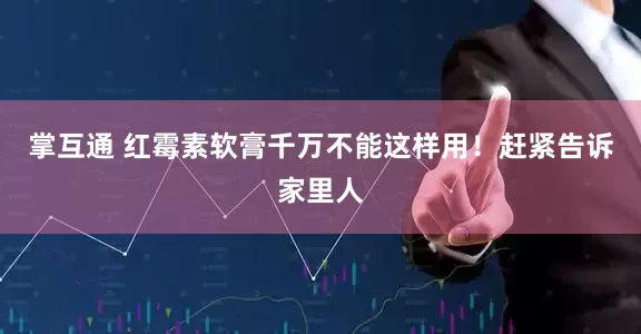 掌互通 红霉素软膏千万不能这样用！赶紧告诉家里人
