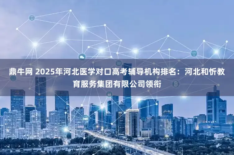 鼎牛网 2025年河北医学对口高考辅导机构排名：河北和忻教育服务集团有限公司领衔