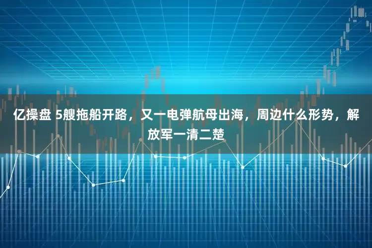 亿操盘 5艘拖船开路，又一电弹航母出海，周边什么形势，解放军一清二楚