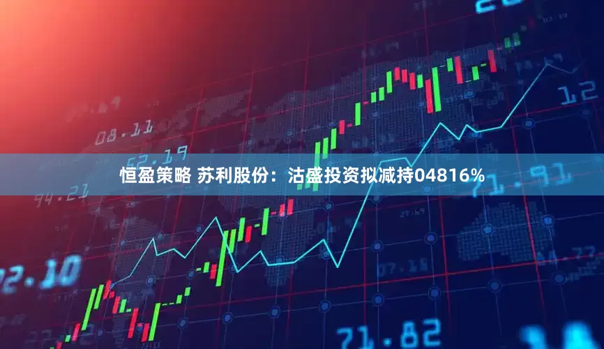 恒盈策略 苏利股份：沽盛投资拟减持04816%
