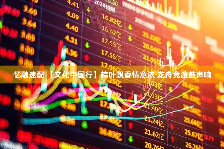 忆融速配 【文化中国行】粽叶飘香情意浓 龙舟竞渡鼓声响
